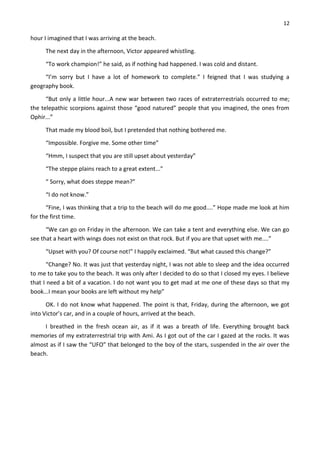 12
hour I imagined that I was arriving at the beach.
The next day in the afternoon, Victor appeared whistling.
“To work champion!” he said, as if nothing had happened. I was cold and distant.
“I’m sorry but I have a lot of homework to complete.” I feigned that I was studying a
geography book.
“But only a little hour...A new war between two races of extraterrestrials occurred to me;
the telepathic scorpions against those “good natured” people that you imagined, the ones from
Ophir...”
That made my blood boil, but I pretended that nothing bothered me.
“Impossible. Forgive me. Some other time”
“Hmm, I suspect that you are still upset about yesterday”
“The steppe plains reach to a great extent...”
“ Sorry, what does steppe mean?”
“I do not know.”
“Fine, I was thinking that a trip to the beach will do me good....” Hope made me look at him
for the first time.
“We can go on Friday in the afternoon. We can take a tent and everything else. We can go
see that a heart with wings does not exist on that rock. But if you are that upset with me....”
“Upset with you? Of course not!” I happily exclaimed. “But what caused this change?”
“Change? No. It was just that yesterday night, I was not able to sleep and the idea occurred
to me to take you to the beach. It was only after I decided to do so that I closed my eyes. I believe
that I need a bit of a vacation. I do not want you to get mad at me one of these days so that my
book...I mean your books are left without my help”
OK. I do not know what happened. The point is that, Friday, during the afternoon, we got
into Victor’s car, and in a couple of hours, arrived at the beach.
I breathed in the fresh ocean air, as if it was a breath of life. Everything brought back
memories of my extraterrestrial trip with Ami. As I got out of the car I gazed at the rocks. It was
almost as if I saw the “UFO” that belonged to the boy of the stars, suspended in the air over the
beach.
 