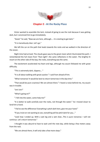 13
Chapter 2 - At the Rocky Place
Victor wanted to assemble the tent, instead of going to see the rock because it was getting
dark, but I convinced him to go immediately.
“Good.” he said, “Now we are here, although.... it is starting to get dark.”
“It is marvelously clear. Let’s go.”
We left the car on the path that leads towards the rocks and we walked in the direction of
the ocean.
Night time had arrived. The clouds gave way to the great moon which illuminated the path. I
remembered the full moon from “that night”; the same reflections in the water. The brightly lit
resort on the other side of the bay; the rocks, everything was the same.
The excitement accelerated my heart and legs, although my cousin followed me with great
difficulty.
“This is extremely dark, slippery... “
“It is all about walking with great caution.” I said from ahead of him.
“What nonsense! It would be best to return tomorrow in the day time.”
“That would be pure craziness! We are almost there.” I heard a noise behind me, my cousin
was in trouble.
“Jim! Jim!”
“What’s going on?”
“ I fell into the water, come help me!”
“It is better to walk carefully over the rocks, not through the water.” As I moved closer to
lend him a hand.
“I fail to see the difference! Everything is pitch dark here, give me your hand.”
“If you insist on not wanting to see, everything will be pitch dark for you...”
“Look how I ended up. With a wet leg and a wet shoe...This is pure nonsense. I will not
continue. Let’s return tomorrow.”
I thought it was absurd to have to wait until the next day, while being a few meters away
from the rock.
“We are almost there, it will only take a few more steps.”
 