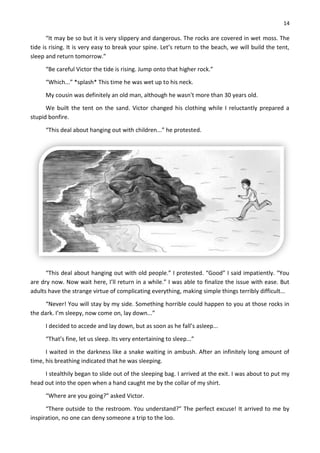 14
“It may be so but it is very slippery and dangerous. The rocks are covered in wet moss. The
tide is rising. It is very easy to break your spine. Let’s return to the beach, we will build the tent,
sleep and return tomorrow.”
“Be careful Victor the tide is rising. Jump onto that higher rock.”
“Which...” *splash* This time he was wet up to his neck.
My cousin was definitely an old man, although he wasn't more than 30 years old.
We built the tent on the sand. Victor changed his clothing while I reluctantly prepared a
stupid bonfire.
“This deal about hanging out with children...” he protested.
“This deal about hanging out with old people.” I protested. “Good” I said impatiently. “You
are dry now. Now wait here, I’ll return in a while.” I was able to finalize the issue with ease. But
adults have the strange virtue of complicating everything, making simple things terribly difficult...
“Never! You will stay by my side. Something horrible could happen to you at those rocks in
the dark. I’m sleepy, now come on, lay down...”
I decided to accede and lay down, but as soon as he fall’s asleep...
“That’s fine, let us sleep. Its very entertaining to sleep...”
I waited in the darkness like a snake waiting in ambush. After an infinitely long amount of
time, his breathing indicated that he was sleeping.
I stealthily began to slide out of the sleeping bag. I arrived at the exit. I was about to put my
head out into the open when a hand caught me by the collar of my shirt.
“Where are you going?” asked Victor.
“There outside to the restroom. You understand?” The perfect excuse! It arrived to me by
inspiration, no one can deny someone a trip to the loo.
 