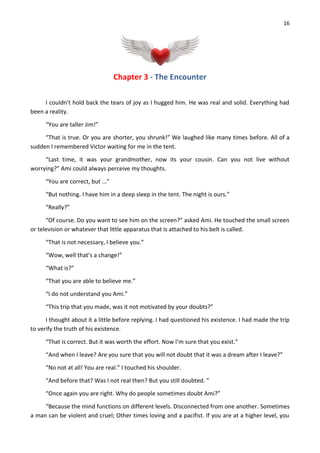 16
Chapter 3 - The Encounter
I couldn't hold back the tears of joy as I hugged him. He was real and solid. Everything had
been a reality.
“You are taller Jim!”
“That is true. Or you are shorter, you shrunk!” We laughed like many times before. All of a
sudden I remembered Victor waiting for me in the tent.
“Last time, it was your grandmother, now its your cousin. Can you not live without
worrying?” Ami could always perceive my thoughts.
“You are correct, but ...”
“But nothing. I have him in a deep sleep in the tent. The night is ours.”
“Really?”
“Of course. Do you want to see him on the screen?” asked Ami. He touched the small screen
or television or whatever that little apparatus that is attached to his belt is called.
“That is not necessary, I believe you.”
“Wow, well that’s a change!”
“What is?”
“That you are able to believe me.”
“I do not understand you Ami.”
“This trip that you made, was it not motivated by your doubts?”
I thought about it a little before replying. I had questioned his existence. I had made the trip
to verify the truth of his existence.
“That is correct. But it was worth the effort. Now I’m sure that you exist.”
“And when I leave? Are you sure that you will not doubt that it was a dream after I leave?”
“No not at all! You are real.” I touched his shoulder.
“And before that? Was I not real then? But you still doubted. ”
“Once again you are right. Why do people sometimes doubt Ami?”
“Because the mind functions on different levels. Disconnected from one another. Sometimes
a man can be violent and cruel; Other times loving and a pacifist. If you are at a higher level, you
 