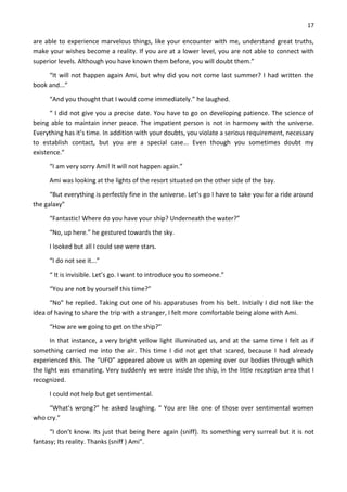 17
are able to experience marvelous things, like your encounter with me, understand great truths,
make your wishes become a reality. If you are at a lower level, you are not able to connect with
superior levels. Although you have known them before, you will doubt them.”
“It will not happen again Ami, but why did you not come last summer? I had written the
book and...”
“And you thought that I would come immediately.” he laughed.
“ I did not give you a precise date. You have to go on developing patience. The science of
being able to maintain inner peace. The impatient person is not in harmony with the universe.
Everything has it’s time. In addition with your doubts, you violate a serious requirement, necessary
to establish contact, but you are a special case... Even though you sometimes doubt my
existence.”
“I am very sorry Ami! It will not happen again.”
Ami was looking at the lights of the resort situated on the other side of the bay.
“But everything is perfectly fine in the universe. Let’s go I have to take you for a ride around
the galaxy”
“Fantastic! Where do you have your ship? Underneath the water?”
“No, up here.” he gestured towards the sky.
I looked but all I could see were stars.
“I do not see it...”
“ It is invisible. Let’s go. I want to introduce you to someone.”
“You are not by yourself this time?”
“No” he replied. Taking out one of his apparatuses from his belt. Initially I did not like the
idea of having to share the trip with a stranger, I felt more comfortable being alone with Ami.
“How are we going to get on the ship?”
In that instance, a very bright yellow light illuminated us, and at the same time I felt as if
something carried me into the air. This time I did not get that scared, because I had already
experienced this. The “UFO” appeared above us with an opening over our bodies through which
the light was emanating. Very suddenly we were inside the ship, in the little reception area that I
recognized.
I could not help but get sentimental.
“What’s wrong?” he asked laughing. “ You are like one of those over sentimental women
who cry.”
“I don’t know. Its just that being here again (sniff). Its something very surreal but it is not
fantasy; Its reality. Thanks (sniff ) Ami”.
 