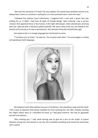 18
“Get over this nonsense, if it wasn't for your doubts, this would seem perfectly normal as its
always been. Come on, someone is waiting for us in the command room. Come this way.”
I followed him without much enthusiasm, I imagined that a man with a green face was
waiting for us. In Ophir I had seen all types of strange beings. Upon entering I saw a curious
creature that appeared more or less human; A thin light skinned girl, violet colored eyes and long
pink hair, adorned with a ridiculous yellow butterfly. She wore a blue track suit, she looked at me
directly and seriously as if I was a weird person. She seemed unfriendly and definitely ugly.
Ami spoke to her in a strange language but mentioned my name.
“I introduce you to Vinka.” he told me, “Go on greet each other.” he encouraged us smiling
and speaking in both languages.
We looked at each other without any joy or friendliness. She extended a large and thin hand.
I felt a type of repulsion that almost impeded me from touching her, but after sneakily counting
her fingers (there were 5) I extended my hand, as I had good manners. She had an agreeable
warmth and softness...
“Nice meeting you.” I said, while leaning over to give her a kiss on the cheek. A custom
between young men and women in my city. She mumbled something and moved her head away
with surprise.
 