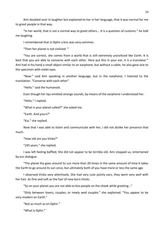 19
Ami doubled over in laughter but explained to her in her language, that it was normal for me
to greet people in that way.
“In her world, that is not a normal way to greet others... It is a question of customs.” he told
me laughing.
I remembered that in Ophir a kiss was very common.
“Then her planet is not civilized. ”
“You are correct, she comes from a world that is still extremely uncivilized like Earth. It is
best that you are able to converse with each other. Here put this in your ear, it is a translator.”
Ami had in his hand a small object similar to an earphone, but without a cable, he also gave one to
the specimen with violet eyes.
“Now.” said Ami speaking in another language, but in the earphone, I listened to the
translation. “Converse with each other”.
“Hello.” said the humanoid.
Even though her lips emitted strange sounds, by means of the earphone I understood her.
“Hello.” I replied.
“What is your planet called?” she asked me.
“Earth. And yours?”
“Kia.” she replied.
Now that I was able to listen and communicate with her, I did not dislike her presence that
much.
“How old are you Vinka?”
“245 years.” she replied.
I was left feeling baffled; She did not appear to be terribly old. Ami stopped us, entertained
by our dialogue.
“The planet Kia goes around its sun more than 20 times in the same amount of time it takes
the Earth to go around its sun once, but ultimately both of you have more or less the same age.
I observed Vinka very attentively. She had very cute pointy ears, they went very well with
her hair. As fine and soft as the hair of new born chicks.
“So on your planet you are not able to kiss people on the cheek while greeting...”
“Only between lovers, couples, or newly wed couples.” she explained. “You appear to be
very modern on Earth.”
“Not as much as on Ophir.”
“What is Ophir.”
 