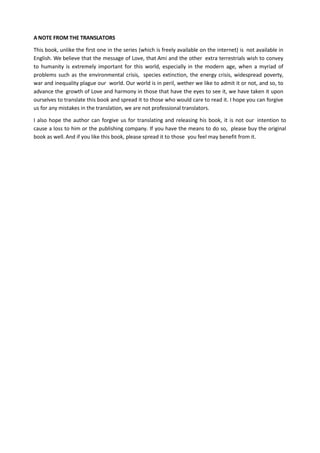 A NOTE FROM THE TRANSLATORS
This book, unlike the first one in the series (which is freely available on the internet) is not available in
English. We believe that the message of Love, that Ami and the other extra terrestrials wish to convey
to humanity is extremely important for this world, especially in the modern age, when a myriad of
problems such as the environmental crisis, species extinction, the energy crisis, widespread poverty,
war and inequality plague our world. Our world is in peril, wether we like to admit it or not, and so, to
advance the growth of Love and harmony in those that have the eyes to see it, we have taken it upon
ourselves to translate this book and spread it to those who would care to read it. I hope you can forgive
us for any mistakes in the translation, we are not professional translators.
I also hope the author can forgive us for translating and releasing his book, it is not our intention to
cause a loss to him or the publishing company. If you have the means to do so, please buy the original
book as well. And if you like this book, please spread it to those you feel may benefit from it.
 