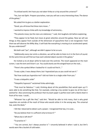 20
“A civilized world. Ami have you not taken Vinka on a trip around the universe?”
“Yes, but not Ophir. Prepare yourselves, now you will see a very interesting show; The dance
of the galaxy.”
We asked him to give us a better explanation.
“Good, you all know that these stars move...”
I wanted to impress Vinka with my knowledge of astronomy...
“The planets move, but the stars are stationary.” I said. Ami laughed a bit before explaining;
“They appear to be fixed, but move at great velocities around the galaxy. Now we will see
things as they appear from outside of the dimension of space/time that is not recognized. From
there we will observe the Milky Way. It will look like everything is moving at an accelerated speed.
Do you understand?”
We both said “yes”, although we didn't appear to be so sure.
“Additionally every star emits a vibration, we will be able to listen to it in the form of sound.
At the same time we will find out how each celestial object sounds in the galaxy.”
He invited us to sit down while he took over the controls. The resort appeared on the main
screen, I saw the tent and Victor’s car. You could clearly see the winged heart on the rock...
“There’s the symbol.When I looked for it I could not find it...”
“It was a joke, it was always there, but I hypnotized you so you could not see it.”
“But how could you hypnotize me? I did not listen to a single order from you.”
“It was a telepathic order”
“Telepathic hypnosis!” exclaimed Vinka admiringly.
“That must be fabulous.” I said, thinking about all the possibilities that would open up if I
were able to do something like that. For example, ordering a toy vendor to give me all the toys I
wished for. Also convincing the professor that my exam paper is perfect even with a blank sheet in
front of his nose. I could...
“Whoever has a gift like that,” said Ami. “Would be able to trick many, that is why great
capacities are outside of the reach of those who would utilize it in the wrong way. The universal
law, seals the deals.”
I felt like I deserved to obtain such a power. I recognized that law, it is Love...
“Do you believe that it is sufficient only to know it? “
“What else is left Ami?”
“To practice it.”
“ You are correct, but I always practice it.” I sincerely believed it when I said it, but Ami’s
words were like a bucket of cold water.
 