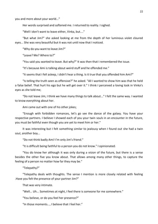 22
you and more about your world...”
Her words surprised and softened me. I returned to reality. I sighed.
“Well I don't want to leave either, Vinka, but....”
“But what Jim?” she asked looking at me from the depth of her luminous violet cloured
eyes... She was very beautiful but it was not until now that I noticed.
“Why do you want to leave Jim?”
“Leave? Me? Where to?”
“You said you wanted to leave. But why?” It was then that I remembered the issue.
“It’s because Ami is talking about weird stuff and he offended me.”
“It seems that I fell asleep, I didn't hear a thing. Is it true that you offended him Ami?”
“Is telling the truth seen as offensive?” he asked. “All I wanted to show him was that he held
a false belief. That hurt his ego but he will get over it.” I think I perceived a loving look in Vinka’s
eyes as she told me;
“Do not leave Jim, I think we have many things to talk about...” I felt the same way. I wanted
to know everything about her.
Ami came out with one of his other jokes;
“Enough with forbidden romances, let’s go see the dance of the galaxy. You have your
respective partners. I believe I showed each of you your twin souls in an encounter in the future,
you must be faithful even though you are yet to meet him or her.”
It was interesting but I felt something similar to jealousy when I found out she had a twin
soul, another boy...
“Do not think badly Ami! I’m only Jim’s friend.”
“It is difficult being faithful to a person you do not know.” I opinionated.
“You do know her although it was only during a vision of the future, but there is a sense
besides the other five you know about. That allows among many other things, to capture the
feeling of a person no matter how far they may be.”
“Telepathy?”
“Telepathy deals with thoughts. The sense I mention is more closely related with feeling
.Have you felt the presence of your partner Jim?”
That was very intimate.
“Well... Uh... Sometimes at night, I feel there is someone for me somewhere.”
“You believe, or do you feel her presence?”
“In those moments..., I believe that I feel her.”
 
