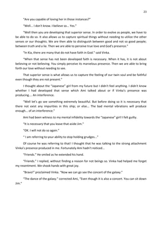 23
“Are you capable of loving her in those instances?”
“Well... I don't know. I believe so... Yes.”
“Well then you are developing that superior sense. In order to evolve as people, we have to
be able to do so. It also allows us to capture spiritual things without needing to utilize the other
senses or our thoughts. We are then able to distinguish between good and not so good people;
between truth and a lie. Then we are able to perceive true love and God’s presence.”
“In Kia, there are many that do not have faith in God.” said Vinka.
“When that sense has not been developed faith is necessary. When it has, it is not about
believing or not believing. You simply perceive its marvelous presence. Then we are able to bring
forth our love without needing to see.
That superior sense is what allows us to capture the feeling of our twin soul and be faithful
even though they are not present.”
I thought about the “Japanese” girl from my future but I didn't feel anything. I didn't know
whether I had developed that sense which Ami talked about or if Vinka’s presence was
producing.... An interference.
“Well let’s go see something extremely beautiful. But before doing so it is necessary that
there not exist any impurities in this ship; or else... The bad mental vibrations will produce
enough... of an interference.”
Ami had been witness to my mental infidelity towards the “Japanese” girl! I felt guilty.
“It is necessary that you leave that aside Jim.”
“OK. I will not do so again.”
“ I am referring to your ability to stop holding grudges...”
Of course he was referring to that! I thought that he was talking to the strong attachment
Vinka’s presence produced in me. Fortunately Ami hadn't noticed...
“Friends.” He smiled as he extended his hand.
“Friends.” I replied, without finding a reason for not beings so. Vinka had helped me forget
my resentment. We shook hands with great joy.
“Bravo!” proclaimed Vinka. “Now we can go see the concert of the galaxy.”
“The dance of the galaxy.” corrected Ami, “Even though it is also a concert. You can sit down
Jim.”
 