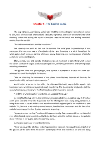 24
Chapter 4 - The Cosmic Dance
The ship vibrated. A very strong yellow light filled the command room. From yellow it turned
to pink, later on into violet, afterwards to a beautiful light blue, and finally a brilliant white which
suddenly turned off leaving the room illuminated solely by beautiful and moving reflections
coming from the outside.
“Go to the windows and observe from there.”
We stood up and went to look out the window. The show gave us goosebumps, it was
marvelous; the enormous swarm of multicolored stars was dispersing in a spiral throughout the
whole galaxy. Each luminous particle which was slowly dispersing gave the impression of colorful
and smoky luminescent spirals.
Stars, comets, suns and planets. Multicolored clouds made out of something which looked
like cotton candy or lit up gas; stretchy dazzling strands, stretching themselves and forming loops,
dissolving themselves.
The gigantic spiral was getting bigger, little by little. It scattered as if it had life. Some dots
produced bursts of fleeting light, like sequins.
“We are observing the movement of our galaxy, the milky way. Now we will listen to the
sound produced by each particular movement.”
Ami touched a button on the tablet, the ship was filled with indescribable sounds. High
buzzing or hum; whistling and sustained rough thundering. The shooting star produced a bell like
sound which sounded like a lyre. The final result was of an impressive concert.
“ And this is what the galaxy sounds like. Let us speed things up.”
As he softly lifted up a level, that entire swarm accelerated in an incredible way. It stretched
and it grew. Each and every time it appeared that the whole galaxy was a living being, conscious. A
being that danced. A cosmic medusa that extended luminous appendages to the rhythm of its own
melody. Yes, because as we sped up the movement, I verified that the concert and the dance had
melodic harmony and rhythm. A pulse, a cadence, a swaying...
“How marvelous, my God!” exclaimed Vinka emotionally. Tears streamed from her beautiful
eyes which looked more beautiful and light due to them, with the multiple colors of the galactic
dance reflected in her pupils, bathed in sparkling stars...
Ami’s voice expressed reverent sentiments;
“Here we are, a little bit closer to God’s perspective, however, he enjoys the dancing of all of
the galaxies at the same time. He doesn't contemplate from the outside as we are now doing
 
