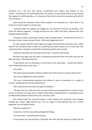 25
ourselves; He is the one who dances, transformed into millions and millions of star
clusters....furthermore; He contemplates from the interior of every being, from enormous beings
like a galaxy to small beings like us. It is because of love that he shares his marvelous spirit with all
of his creatures. ”
Upon seeing the impressive show, Vinka erupted in an emotional cry. I had a knot in my
throat and I found myself in a similar state.
I wanted to offer her support, so I hugged her. She leaned her head on my shoulder, and I
smelt her delicate fragrance. I lovingly touched her hair, softer than foam, adorned with that
beautiful yellow butterfly.
“Enough for today. Everything in excess is bad, including beauty.” He took us by the arm to
the seats. It wasn't easy to let go of Vinka... What was happening to me?
As I was seated, while the intense lights once again illuminated the command room. I asked
myself if Ami would be able to show me something that would impress me as much after that
spectacular show. I thought to myself that everything would be pale and cold.
“Nothing is cold when you have love in your heart.” said Ami, look outside.
We were once again over the resort. Everything remained the same, the rocks, the tent, the
light, the moon. That disillusioned me.
“To go that far out into the galaxy, to come back to the same place... I would have liked to
have visited worlds that are far away....”
Ami smiled.
“We haven't gone to another world or another part of the universe, we were always here.”
“But I saw the galaxy from way up there!”
“You saw a computerized projection from billions of years of movement in a couple of
minutes. Something like a fast forwarded vision.”
“But I could see the stars there through the windows...”
“The glass from our ships also serve as screens which can be projected on or used to induce
scenes. It is similar to a movie, but in a hyper reality system, 3 dimensional. It is impossible for you
to differentiate between a filmed view and a real view. Look.”
Ami tinkered with the command board, in that instance, the panoramic view changed
through the crystals. Night became day. The sun began to hide beneath the sea. A forest
appeared. The site looked familiar.
“Observe carefully Jim.”
I could see a man that was walking through the foliage.
“It is the hunter!” I exclaimed with surprise.
In my previous trip, we had been in Australia. We went with the purpose of being seen by
 