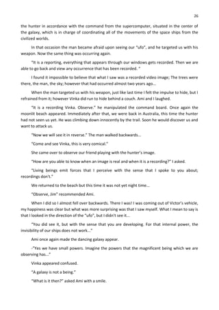 26
the hunter in accordance with the command from the supercomputer, situated in the center of
the galaxy, which is in charge of coordinating all of the movements of the space ships from the
civilized worlds.
In that occasion the man became afraid upon seeing our “ufo”, and he targeted us with his
weapon. Now the same thing was occurring again.
“It is a reporting, everything that appears through our windows gets recorded. Then we are
able to go back and view any occurrence that has been recorded. “
I found it impossible to believe that what I saw was a recorded video image; The trees were
there, the man, the sky; however that had occurred almost two years ago...
When the man targeted us with his weapon, just like last time I felt the impulse to hide, but I
refrained from it; however Vinka did run to hide behind a couch. Ami and I laughed.
“It is a recording Vinka. Observe.” he manipulated the command board. Once again the
moonlit beach appeared. Immediately after that, we were back in Australia, this time the hunter
had not seen us yet. He was climbing down innocently by the trail. Soon he would discover us and
want to attack us.
“Now we will see it in reverse.” The man walked backwards...
“Come and see Vinka, this is very comical.”
She came over to observe our friend playing with the hunter’s image.
“How are you able to know when an image is real and when it is a recording?” I asked.
“Living beings emit forces that I perceive with the sense that I spoke to you about;
recordings don't.”
We returned to the beach but this time it was not yet night time...
“Observe, Jim” recommended Ami.
When I did so I almost fell over backwards. There I was! I was coming out of Victor’s vehicle,
my happiness was clear but what was more surprising was that I saw myself. What I mean to say is
that I looked in the direction of the “ufo”, but I didn't see it...
“You did see it, but with the sense that you are developing. For that internal power, the
invisibility of our ships does not work...”
Ami once again made the dancing galaxy appear.
-”Yes we have small powers. Imagine the powers that the magnificent being which we are
observing has...”
Vinka appeared confused.
“A galaxy is not a being.”
“What is it then?” asked Ami with a smile.
 