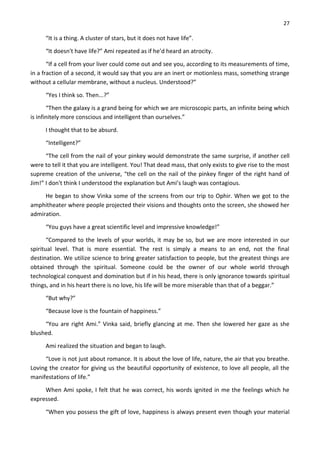27
“It is a thing. A cluster of stars, but it does not have life”.
“It doesn't have life?” Ami repeated as if he’d heard an atrocity.
“If a cell from your liver could come out and see you, according to its measurements of time,
in a fraction of a second, it would say that you are an inert or motionless mass, something strange
without a cellular membrane, without a nucleus. Understood?”
“Yes I think so. Then...?”
“Then the galaxy is a grand being for which we are microscopic parts, an infinite being which
is infinitely more conscious and intelligent than ourselves.”
I thought that to be absurd.
“Intelligent?”
“The cell from the nail of your pinkey would demonstrate the same surprise, if another cell
were to tell it that you are intelligent. You! That dead mass, that only exists to give rise to the most
supreme creation of the universe, “the cell on the nail of the pinkey finger of the right hand of
Jim!” I don't think I understood the explanation but Ami’s laugh was contagious.
He began to show Vinka some of the screens from our trip to Ophir. When we got to the
amphitheater where people projected their visions and thoughts onto the screen, she showed her
admiration.
“You guys have a great scientific level and impressive knowledge!”
“Compared to the levels of your worlds, it may be so, but we are more interested in our
spiritual level. That is more essential. The rest is simply a means to an end, not the final
destination. We utilize science to bring greater satisfaction to people, but the greatest things are
obtained through the spiritual. Someone could be the owner of our whole world through
technological conquest and domination but if in his head, there is only ignorance towards spiritual
things, and in his heart there is no love, his life will be more miserable than that of a beggar.”
“But why?”
“Because love is the fountain of happiness.”
“You are right Ami.” Vinka said, briefly glancing at me. Then she lowered her gaze as she
blushed.
Ami realized the situation and began to laugh.
“Love is not just about romance. It is about the love of life, nature, the air that you breathe.
Loving the creator for giving us the beautiful opportunity of existence, to love all people, all the
manifestations of life.”
When Ami spoke, I felt that he was correct, his words ignited in me the feelings which he
expressed.
“When you possess the gift of love, happiness is always present even though your material
 