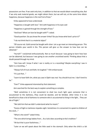 28
possessions are few. If we seek only love, in addition to that we would obtain everything else; But
if we only seek material goods, we might obtain them, but we will not, at the same time obtain
happiness, because happiness is the real fruit of love.”
Vinka appeared to have understood.
“Happiness is bought with love.” Ami with happiness in his eyes said
“Happiness is gained through the strength of love.”
“And love? What can love be bought with?” I asked.
“Good question. Do you know the answer Vinka? Do you know what love’s price is?”
“I do not think that it is a material object”
“Of course not. Gold cannot be bought with silver. Let us go meet an interesting person. This
person inhabits your world in Kia. This person will give us the answer to how love can be
obtained.”
“Hurrah!” I exclaimed enthusiastically. Not so much because I was going to learn how love
can be obtained, but because I was going to see another uncivilized world. Thinking about that a
doubt passed through my mind.
“Ami how will I know if what I see is reality or is a recording? Maybe everything I saw in
Ophir is a recording...”
“Always full of trust and faith, he laughed.” I felt embarrassed.
“It’s just that...”
“Learn to have faith Jim, what you saw in Ophir was real. You should trust me. I don't tend to
lie.”
“Ever?” Vinka appeared interested by that statement.
Ami searched for the best way to explain something so complex.
“Well sometimes it is not convenient to shed too much light upon someone that is
accustomed to the darkness...They could be dazzled, and be blinded, other times it is not
beneficial to show a lot of darkness to someone who is accustomed to living in the light... They can
die of fright.”
“We told him that we didn't understand what he meant.”
“Excess of light or darkness impedes sight. Sometimes it is convenient to speak to children of
the stork...”
“What is the stork?” asked Vinka.
“The one which brings babies from... As a lutis does according to Kia’s tradition.”
“Ah but that is pure foolishness...”
“Later on we will speak about the little seed in the stomach. Only when the child is a bit
 