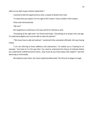 29
older are we able to give a better explanation.”
I wanted to take the opportunity to clear a couple of doubts that I had.
“It is best that you explain it to me right at this instant. I have a doubt in that respect.
Vinka said enthusiastically
“Me too!”
Ami laughed at us with tears in his eyes which he infected us with.
“Everything at the right time” our friend said finally. “Everything at its proper time and age.
To understand algebra you must be able to add and subtract.”
-”We know how to add and subtract.” exclaimed Vinka somewhat offended. Ami was having
a blast.
“I am not referring to those additions and subtractions.” he looked up as if looking for an
example. “Just look at it in this way then: You need to understand the theory of relativity before
you understand multidimensional events...How much do you know about that subject?” said Ami
observing us interestedly.
We looked at each other. Our faces looked dumbfounded. The three of us began to laugh.
 