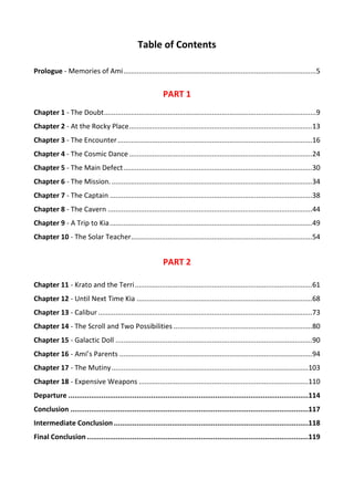 Table of Contents
Prologue - Memories of Ami....................................................................................................5
PART 1
Chapter 1 - The Doubt..............................................................................................................9
Chapter 2 - At the Rocky Place...............................................................................................13
Chapter 3 - The Encounter.....................................................................................................16
Chapter 4 - The Cosmic Dance...............................................................................................24
Chapter 5 - The Main Defect..................................................................................................30
Chapter 6 - The Mission. ........................................................................................................34
Chapter 7 - The Captain .........................................................................................................38
Chapter 8 - The Cavern ..........................................................................................................44
Chapter 9 - A Trip to Kia.........................................................................................................49
Chapter 10 - The Solar Teacher..............................................................................................54
PART 2
Chapter 11 - Krato and the Terri............................................................................................61
Chapter 12 - Until Next Time Kia ...........................................................................................68
Chapter 13 - Calibur ...............................................................................................................73
Chapter 14 - The Scroll and Two Possibilities ........................................................................80
Chapter 15 - Galactic Doll ......................................................................................................90
Chapter 16 - Ami’s Parents ....................................................................................................94
Chapter 17 - The Mutiny......................................................................................................103
Chapter 18 - Expensive Weapons ........................................................................................110
Departure ....................................................................................................................114
Conclusion ...................................................................................................................117
Intermediate Conclusion ..............................................................................................118
Final Conclusion ...........................................................................................................119
 