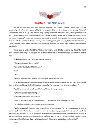 30
Chapter 5 - The Main Defect
On the previous trip, Ami said that his ship does not “travel” through space, not even as
extremely “slow” as the speed of light. He explained to me that those ships simply “situate”
themselves. That is to say they appear very rapidly wherever occupants wish, through means of a
very complicated system that deals with the “contraction and curvature of space and time”. While
we were “situating” ourselves, the stars appeared to stretch themselves, then there appeared a
mist outside the windows. That is exactly what was happening on our way to Kia. In the meantime,
I was thinking about what Ami had said about not showing too much light to those who are not
used to it.
“I was able to understand that,” I said, knowing he was able to perceive my thoughts, “But I
didn't understand why it is not possible to show darkness to someone who is accustomed to the
light.”
Vinka interrupted me, causing me great surprise:
“That person could die of fright.”
“You understand what that means?”
“No.”
“Then...”
“I simply recalled Ami’s words. What did you mean by that Ami?”
“If a person doesn't know about certain miseries or misfortunes of life, it is best to not shed
light on them suddenly, it should be done gradually. For example, the sight of a cadaver. “
“Well that is not extremely terrible” said Vinka, showing bravery.
“What if it were decomposing...?”
“What a horror! Now I understand...”
“And I’m also referring to inner darkness...” Sometimes Ami could be irritating.
“Stop being mysterious and please explain this to us.”
“Well many people have an incorrect opinion of themselves. They are not capable of seeing
certain defects in themselves. Sometimes they are extremely grave, but it is always the defects
which we are not able to see in ourselves that are exactly the ones which we condemn in others. If
we are suddenly shown those ignored inner defects, we can die of the impression....Do you know
the story of the deformed dwarf who lived happily thinking he was extremely beautiful.”
“No.”
 