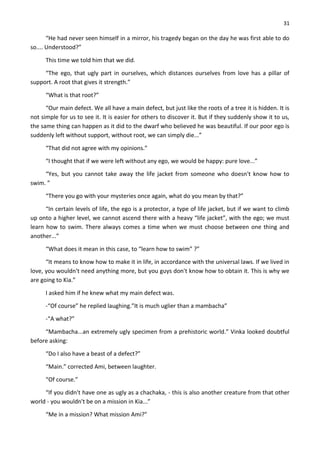 31
“He had never seen himself in a mirror, his tragedy began on the day he was first able to do
so.... Understood?”
This time we told him that we did.
“The ego, that ugly part in ourselves, which distances ourselves from love has a pillar of
support. A root that gives it strength.”
“What is that root?”
“Our main defect. We all have a main defect, but just like the roots of a tree it is hidden. It is
not simple for us to see it. It is easier for others to discover it. But if they suddenly show it to us,
the same thing can happen as it did to the dwarf who believed he was beautiful. If our poor ego is
suddenly left without support, without root, we can simply die...”
“That did not agree with my opinions.”
“I thought that if we were left without any ego, we would be happy: pure love...”
“Yes, but you cannot take away the life jacket from someone who doesn't know how to
swim. ”
“There you go with your mysteries once again, what do you mean by that?”
“In certain levels of life, the ego is a protector, a type of life jacket, but if we want to climb
up onto a higher level, we cannot ascend there with a heavy “life jacket”, with the ego; we must
learn how to swim. There always comes a time when we must choose between one thing and
another...”
“What does it mean in this case, to “learn how to swim” ?”
“It means to know how to make it in life, in accordance with the universal laws. If we lived in
love, you wouldn't need anything more, but you guys don't know how to obtain it. This is why we
are going to Kia.”
I asked him if he knew what my main defect was.
-“Of course” he replied laughing.”It is much uglier than a mambacha”
-“A what?”
“Mambacha...an extremely ugly specimen from a prehistoric world.” Vinka looked doubtful
before asking:
“Do I also have a beast of a defect?”
“Main.” corrected Ami, between laughter.
“Of course.”
“If you didn't have one as ugly as a chachaka, - this is also another creature from that other
world - you wouldn't be on a mission in Kia...”
“Me in a mission? What mission Ami?”
 