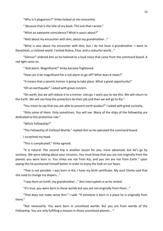 33
“Why is it plagiarism?” Vinka looked at me innocently.
“ Because that is the title of my book. The one that I wrote.”
“What an awesome coincidence? What is yours about?”
“Well about my encounter with Ami, about my grandmother...”
“Mine is also about my encounter with Ami, but I do not have a grandmother. I went to
Devashtan, a civilized world. I visited Rukna, Filus, and a colourful world...”
“Silence!” ordered Ami as he listened to a loud noise that came from the command board. A
red light came on.
“ Red alarm. Magnificent!” Vinka became frightened.
“How can it be magnificent for a red alarm to go off? What does it mean?”
“It means that a seismic tremor is going to take place. What a great opportunity!”
“Oh an earthquake” I asked with grave concern.
“On earth, but we will reduce it to a tremor. Lets go. I want you to see this. We will return to
the Earth. We will see how the protectors do their job and then we will go to Kia.”
“You mean to say that you are able to prevent earth quakes?” I asked with great curiosity.
“Only some of them. Only sometimes. You will see. Many of the ships of the Fellowship are
dedicated to this protective role.”
“Which Fellowship?”
“The Fellowship of Civilized Worlds.” replied Ami as he operated the command board.
I scratched my head.
“This is complicated.” Vinka agreed.
“It is natural. The second trip is another lesson for you, more advanced, but let’s go by
sections. We were talking about your missions. You must know that you are not originally from the
planets you were born in. You Vinka are not from Kia, and you Jim are not from Earth.” upon
saying this he positioned himself better in order to enjoy the look on our faces.
“That is not possible. I was born in Kia. I have my birth certificate. My aunt Clorka said that
she used to change my diapers...”
“I was born on Earth, my grandmother...” Ami interrupted us as he smiled.
“It’s true, you were born in these worlds but you are not originally from them...”
“That does not make sense Ami.” I said. “If someone is born in a place he is originally from
there.”
“Not necessarily. You were born in uncivilized worlds. But you are from worlds of the
Fellowship. You are only fulfilling a mission in those uncivilized planets... ”
 