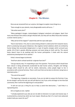 34
Chapter 6 - The Mission.
Once we we recovered from our surprise. Ami began to explain many things to us.
“Soon enough on your planets, many disagreeable events will occur...”
“Like what events Ami?”
“Many geological changes, meteorological, biological cataclysms and plagues. Apart from
many new illnesses that millions will get infected with, but they will not affect those who maintain
a certain interior purity...”
“Why will all of this happen?” asked Vinka with her eyes wide open.
“Due to two factors. First, due to science being utilized in a destructive form towards nature,
which is producing many grave imbalances. Also negative mental radiations which are emitted by
human beings that accumulate dangerously in a layer of psychic energies which surround your
worlds. All of that is greatly affecting everyone and every being on Earth and Kia. The second
factor doesn't have to do anything with the human participation. It deals with the natural
evolutionary development of our planets.”
Vinka’s interest began to diminish.
“And from which civilized world do I originate from Ami?”
“Lets go step by step, I’m responding to your first question. That process which should have
been natural is being prematurely accelerated by bad human actions, thoughts and feelings.
Changes which should be soft, will be violent, destructive, unless people begin to live in
accordance with universal harmony. There is still much that can be done to diminish, losing lives or
total destruction...”
“The end of the world?”
“The beginning. It depends on yourselves. If you are not able to surpass this final test, if you
do not change it will be the end; you will self destruct; but if you unite and begin to live how God
commands, then it will be the beginning of a real paradise.”
“It will not cost you a thing for you to help us avoid that destruction....” said Vinka in a
reproaching tone.
Ami as happily as ever, replied.
“I already explained to you why we are not able to intervene in an open and massive way. It
is prevented by universal law which we must respect. Would you like it if a much more advanced
student took your exams for you?”
 
