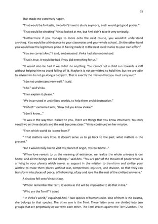 35
That made me extremely happy.
“That would be fantastic, I wouldn't have to study anymore, and I would get good grades.”
“That would be cheating” Vinka looked at me, but Ami didn't take it very seriously.
“Furthermore if you manage to move onto the next course, you wouldn't understand
anything. You would be a hindrance to your classmates and your whole school...On the other hand
you would lose the legitimate pride of having made it to the next level thanks to your own effort”
“You are correct Ami,” I said, embarrassed. Vinka had also understood.
“That is true, it would be bad if you did everything for us.”
“It would also be bad if we didn't do anything. You cannot let a child run towards a cliff
without helping him to avoid falling off it. Maybe it is not permitted to hold him, but we are able
to advise him to not go along a bad path. That is exactly the mission that you must carry out.”
“I do not understand very well.” I said.
“I do.” said Vinka.
“Then explain it please.”
“We incarnated in uncivilized worlds, to help them avoid destruction.”
“Perfect!” exclaimed Ami, “How did you know Vinka?”
“I don't know...”
“It was in the way that I talked to you. There are things that you know intuitively. You only
need two or three details and the rest becomes clear.” Vinka continued on her mission.
“Then which world do I come from?”
“ That matters very little. It doesn't serve us to go back to the past; what matters is the
present.”
“But I would really like to visit my planet of origin, my real home...”
“When love reveals to us the meaning of existence, we realize the whole universe is our
home, and all the beings are our siblings.” said Ami. “You are part of the mission of peace which is
arriving to your planets which serves as support in the mission to transform and civilize your
worlds; to make them places without war, competition, injustice, and division, so that they can
transform into places of peace, of fellowship, of joy and love like the rest of the civilized universe.”
A shadow fell onto Vinka’s face.
“When I remember the Terri, it seems as if it will be impossible to do that in Kia.”
“Who are the Terri?” I asked
“ In Vinka’s world,” explained Ami, “Two species of humans exist. One of them is the Swama,
she belongs to that species. The other one is the Terri. These latter ones are divided into two
groups that are perpetually at war with each other. The Terri Wacos against the Terri Zumbos. The
 