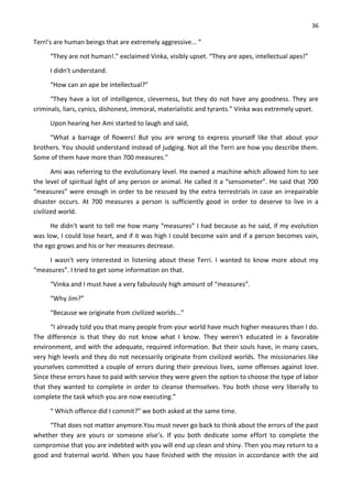36
Terri’s are human beings that are extremely aggressive... ”
“They are not human!.” exclaimed Vinka, visibly upset. “They are apes, intellectual apes!”
I didn't understand.
“How can an ape be intellectual?”
“They have a lot of intelligence, cleverness, but they do not have any goodness. They are
criminals, liars, cynics, dishonest, immoral, materialistic and tyrants.” Vinka was extremely upset.
Upon hearing her Ami started to laugh and said,
“What a barrage of flowers! But you are wrong to express yourself like that about your
brothers. You should understand instead of judging. Not all the Terri are how you describe them.
Some of them have more than 700 measures.”
Ami was referring to the evolutionary level. He owned a machine which allowed him to see
the level of spiritual light of any person or animal. He called it a “sensometer”. He said that 700
“measures” were enough in order to be rescued by the extra terrestrials in case an irrepairable
disaster occurs. At 700 measures a person is sufficiently good in order to deserve to live in a
civilized world.
He didn't want to tell me how many “measures” I had because as he said, if my evolution
was low, I could lose heart, and if it was high I could become vain and if a person becomes vain,
the ego grows and his or her measures decrease.
I wasn't very interested in listening about these Terri. I wanted to know more about my
“measures”. I tried to get some information on that.
“Vinka and I must have a very fabulously high amount of “measures”.
“Why Jim?”
“Because we originate from civilized worlds...”
“I already told you that many people from your world have much higher measures than I do.
The difference is that they do not know what I know. They weren't educated in a favorable
environment, and with the adequate, required information. But their souls have, in many cases,
very high levels and they do not necessarily originate from civilized worlds. The missionaries like
yourselves committed a couple of errors during their previous lives, some offenses against love.
Since these errors have to paid with service they were given the option to choose the type of labor
that they wanted to complete in order to cleanse themselves. You both chose very liberally to
complete the task which you are now executing.”
“ Which offence did I commit?” we both asked at the same time.
“That does not matter anymore.You must never go back to think about the errors of the past
whether they are yours or someone else’s. If you both dedicate some effort to complete the
compromise that you are indebted with you will end up clean and shiny. Then you may return to a
good and fraternal world. When you have finished with the mission in accordance with the aid
 