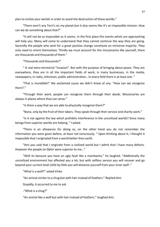 37
plan to civilize your worlds in order to avoid the destruction of those worlds.”
“There aren’t any Terri’s on my planet but it also seems like it’s an impossible mission. How
can we do something about that?”
“It will not be as impossible as it seems. In the first place the events which are approaching
will help you. Many will come to understand that they cannot continue the way they are going.
Secondly the people who wish for a great positive change constitute an immense majority. They
only need to orient themselves. Thirdly we must account for the missionaries like yourself, there
are thousands and thousands of them.”
“Thousands and thousands?”
“ A real extra terrestrial “invasion”. But with the purpose of bringing about peace. They are
everywhere, they are in all the important fields of work, in many businesses, in the media,
newspapers, in radio, television, public administration...In every field there is at least one. ”
“That is incredible!” We exclaimed cause we didn't know of any. “How can we recognize
them?.”
“Through their work, people can recognize them through their deeds. Missionaries are
always in places where they can serve.”
“Is there a way that we are able to physically recognize them?”
“None, only by the fruit of their labors. They speak through their service and charity work.”
“Is it not against the law which prohibits interference in the uncivilized worlds? Since many
beings from superior worlds are helping. “ I asked.
“There is an allowance for doing so, on the other hand you do not remember the
information you were given before, at least not consciously. “ Upon thinking about it, I thought it
impossible that I originated from a world better than earth.
“Ami you said that I originate from a civilized world but I admit that I have many defects.
However the people on Ophir were superior to me...”
“Well its because you have an ugly fault like a mambacha.” he laughed. “Additionally the
uncivilized environment has affected you a lot, but with selfless service you will recover and go
beyond your current level.Little by little you will distance yourself from your inner wolf..”
“What is a wolf?” asked Vinka
“An animal similar to a chug but with hair instead of feathers.” Replied Ami.
Stupidly, it occurred to me to ask
-“What is a chug?”
“An animal like a wolf but with hair instead of feathers.” laughed Ami.
 