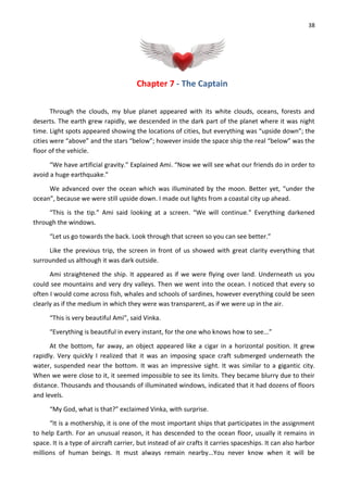 38
Chapter 7 - The Captain
Through the clouds, my blue planet appeared with its white clouds, oceans, forests and
deserts. The earth grew rapidly, we descended in the dark part of the planet where it was night
time. Light spots appeared showing the locations of cities, but everything was “upside down”; the
cities were “above” and the stars “below”; however inside the space ship the real “below” was the
floor of the vehicle.
“We have artificial gravity.” Explained Ami. “Now we will see what our friends do in order to
avoid a huge earthquake.”
We advanced over the ocean which was illuminated by the moon. Better yet, “under the
ocean”, because we were still upside down. I made out lights from a coastal city up ahead.
“This is the tip.” Ami said looking at a screen. “We will continue.” Everything darkened
through the windows.
“Let us go towards the back. Look through that screen so you can see better.”
Like the previous trip, the screen in front of us showed with great clarity everything that
surrounded us although it was dark outside.
Ami straightened the ship. It appeared as if we were flying over land. Underneath us you
could see mountains and very dry valleys. Then we went into the ocean. I noticed that every so
often I would come across fish, whales and schools of sardines, however everything could be seen
clearly as if the medium in which they were was transparent, as if we were up in the air.
“This is very beautiful Ami”, said Vinka.
“Everything is beautiful in every instant, for the one who knows how to see...”
At the bottom, far away, an object appeared like a cigar in a horizontal position. It grew
rapidly. Very quickly I realized that it was an imposing space craft submerged underneath the
water, suspended near the bottom. It was an impressive sight. It was similar to a gigantic city.
When we were close to it, it seemed impossible to see its limits. They became blurry due to their
distance. Thousands and thousands of illuminated windows, indicated that it had dozens of floors
and levels.
“My God, what is that?” exclaimed Vinka, with surprise.
“It is a mothership, it is one of the most important ships that participates in the assignment
to help Earth. For an unusual reason, it has descended to the ocean floor, usually it remains in
space. It is a type of aircraft carrier, but instead of air crafts it carries spaceships. It can also harbor
millions of human beings. It must always remain nearby...You never know when it will be
 