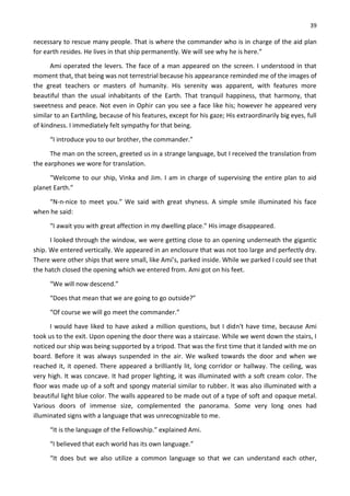 39
necessary to rescue many people. That is where the commander who is in charge of the aid plan
for earth resides. He lives in that ship permanently. We will see why he is here.”
Ami operated the levers. The face of a man appeared on the screen. I understood in that
moment that, that being was not terrestrial because his appearance reminded me of the images of
the great teachers or masters of humanity. His serenity was apparent, with features more
beautiful than the usual inhabitants of the Earth. That tranquil happiness, that harmony, that
sweetness and peace. Not even in Ophir can you see a face like his; however he appeared very
similar to an Earthling, because of his features, except for his gaze; His extraordinarily big eyes, full
of kindness. I immediately felt sympathy for that being.
“I introduce you to our brother, the commander.”
The man on the screen, greeted us in a strange language, but I received the translation from
the earphones we wore for translation.
“Welcome to our ship, Vinka and Jim. I am in charge of supervising the entire plan to aid
planet Earth.”
“N-n-nice to meet you.” We said with great shyness. A simple smile illuminated his face
when he said:
“I await you with great affection in my dwelling place.” His image disappeared.
I looked through the window, we were getting close to an opening underneath the gigantic
ship. We entered vertically. We appeared in an enclosure that was not too large and perfectly dry.
There were other ships that were small, like Ami’s, parked inside. While we parked I could see that
the hatch closed the opening which we entered from. Ami got on his feet.
“We will now descend.”
“Does that mean that we are going to go outside?”
“Of course we will go meet the commander.”
I would have liked to have asked a million questions, but I didn't have time, because Ami
took us to the exit. Upon opening the door there was a staircase. While we went down the stairs, I
noticed our ship was being supported by a tripod. That was the first time that it landed with me on
board. Before it was always suspended in the air. We walked towards the door and when we
reached it, it opened. There appeared a brilliantly lit, long corridor or hallway. The ceiling, was
very high. It was concave. It had proper lighting, it was illuminated with a soft cream color. The
floor was made up of a soft and spongy material similar to rubber. It was also illuminated with a
beautiful light blue color. The walls appeared to be made out of a type of soft and opaque metal.
Various doors of immense size, complemented the panorama. Some very long ones had
illuminated signs with a language that was unrecognizable to me.
“It is the language of the Fellowship.” explained Ami.
“I believed that each world has its own language.”
“It does but we also utilize a common language so that we can understand each other,
 