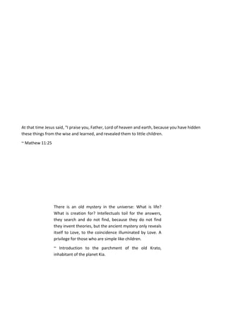At that time Jesus said, “I praise you, Father, Lord of heaven and earth, because you have hidden
these things from the wise and learned, and revealed them to little children.
~ Mathew 11:25
There is an old mystery in the universe: What is life?
What is creation for? Intellectuals toil for the answers,
they search and do not find, because they do not find
they invent theories, but the ancient mystery only reveals
itself to Love, to the coincidence illuminated by Love. A
privilege for those who are simple like children.
~ Introduction to the parchment of the old Krato,
inhabitant of the planet Kia.
 