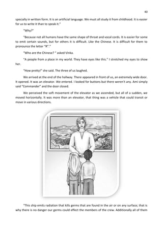 40
specially in written form. It is an artificial language. We must all study it from childhood. It is easier
for us to write it than to speak it.”
“Why?”
“Because not all humans have the same shape of throat and vocal cords. It is easier for some
to emit certain sounds, but for others it is difficult. Like the Chinese. It is difficult for them to
pronounce the letter “R”.”
“Who are the Chinese? “ asked Vinka.
“A people from a place in my world. They have eyes like this.” I stretched my eyes to show
her.
“How pretty!” she said. The three of us laughed.
We arrived at the end of the hallway. There appeared in front of us, an extremely wide door.
It opened. It was an elevator. We entered. I looked for buttons but there weren't any. Ami simply
said “Commander” and the door closed.
We perceived the soft movement of the elevator as we ascended, but all of a sudden, we
moved horizontally. It was more than an elevator, that thing was a vehicle that could transit or
move in various directions.
“This ship emits radiation that kills germs that are found in the air or on any surface; that is
why there is no danger our germs could effect the members of the crew. Additionally all of them
 