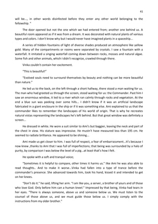 41
will be..., in other words disinfected before they enter any other world belonging to the
fellowship. ”
The door opened but not the one which we had entered from; another one behind us. A
beautiful room appeared as if it was from a dream. It was decorated with natural plants of various
types and colors. I don't know why but I would never have imagined plants in a spaceship...
A series of hidden fountains of light of diverse shades produced an atmosphere like yellow
gold. Many of the compartments or rooms were separated by crystals. I saw a fountain with a
waterfall. It imitated a singing waterfall coming down between rocks, mosses and natural algae.
Some fish and other animals, which I didn't recognize, crawled through there.
Vinka couldn't contain her excitement.
“This is beautiful!”
“Evolved souls need to surround themselves by beauty and nothing can be more beautiful
than nature.”
He led us to the back, on the left through a short hallway, there stood a man waiting for us.
The man who had greeted us through the screen, stood waiting for us: the Commander. Past him I
saw an enormous window, it led to a river which ran calmly through rocks and vegetation. At the
end a blue sun was peeking over some hills... I didn't know if it was an artificial landscape
fabricated in a giant enclosure in the ship or if it was something else. Ami explained to us that the
commander likes to remember the landscapes of his world of origin. That is why he recreates
natural vistas representing the landscapes he’s left behind. But that great window was definitely a
screen...
He dressed in white. He wore a suit similar to Ami’s but baggier, leaving the neck and part of
the chest in view. His stature was impressive. He mustn’t have measured less than 195 cm. He
seemed to radiate brilliance. He appeared to be shining...
Ami made us get closer to him. I was full of respect, a fear of embarrassment...It’s because I
now knew ,thanks to Ami that I was full of imperfections; that being was surrounded by a halo of
purity, by comparison I was below the level of a pig...at least that’s how I felt.
He spoke with a soft and tranquil voice;
“Sometimes it is helpful to compare, other times it harms us.” like Ami he was also able to
read thoughts.. And to make it worse...Vinka had fallen into a type of trance before the
commander’s presence. She advanced towards him, took his hand, kissed it and intended to get
on her knees.
“Don’t do it.” he said, lifting her arm. “I am like you, a server, a brother of yours and of those
who love God. Only before him can a human kneel.” Impressed by that being, Vinka had tears in
her eyes. “There is always someone, above us and someone below us. We must listen to the
counsel of those above us, and we must guide those below us. I simply comply with the
instructions from my older brother.”
 
