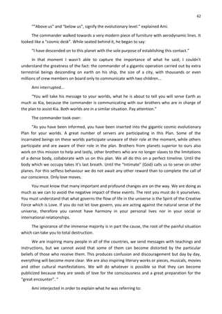 42
“”Above us” and “below us”, signify the evolutionary level.” explained Ami.
The commander walked towards a very modern piece of furniture with aerodynamic lines. It
looked like a “cosmic desk”. While seated behind it, he began to say:
“I have descended on to this planet with the sole purpose of establishing this contact.”
In that moment I wasn't able to capture the importance of what he said; I couldn't
understand the greatness of the fact: the commander of a gigantic operation carried out by extra
terrestrial beings descending on earth on his ship, the size of a city, with thousands or even
millions of crew members on board only to communicate with two children...
Ami interrupted...
“You will take his message to your worlds, what he is about to tell you will serve Earth as
much as Kia, because the commander is communicating with our brothers who are in charge of
the plan to assist Kia. Both worlds are in a similar situation. Pay attention.”
The commander took over:
“As you have been informed, you have been inserted into the gigantic cosmic evolutionary
Plan for your worlds. A great number of servers are participating in this Plan. Some of the
incarnated beings on these worlds participate unaware of their role at the moment, while others
participate and are aware of their role in the plan. Brothers from planets superior to ours also
work on this mission to help and lastly, other brothers who are no longer slaves to the limitations
of a dense body, collaborate with us on this plan. We all do this on a perfect timeline. Until the
body which we occupy takes it’s last breath. Until the “Intimate” (God) calls us to serve on other
planes. For this selfless behaviour we do not await any other reward than to complete the call of
our conscience. Only love moves.
You must know that many important and profound changes are on the way. We are doing as
much as we can to avoid the negative impact of these events. The rest you must do it yourselves.
You must understand that what governs the flow of life in the universe is the Spirit of the Creative
Force which is Love. If you do not let love govern, you are acting against the natural sense of the
universe, therefore you cannot have harmony in your personal lives nor in your social or
international relationships.
The ignorance of the immense majority is in part the cause, the root of the painful situation
which can take you to total destruction.
We are inspiring many people in all of the countries, we send messages with teachings and
instructions, but we cannot avoid that some of them can become distorted by the particular
beliefs of those who receive them. This produces confusion and discouragement but day by day,
everything will become more clear. We are also inspiring literary works or pieces, musicals, movies
and other cultural manifestations. We will do whatever is possible so that they can become
publicized because they are seeds of love for the consciousness and a great preparation for the
“great encounter”. “
Ami interjected in order to explain what he was referring to:
 