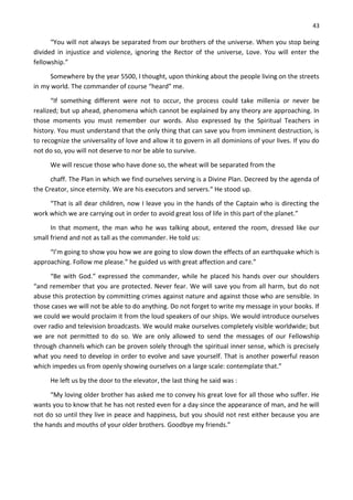 43
“You will not always be separated from our brothers of the universe. When you stop being
divided in injustice and violence, ignoring the Rector of the universe, Love. You will enter the
fellowship.”
Somewhere by the year 5500, I thought, upon thinking about the people living on the streets
in my world. The commander of course “heard” me.
“If something different were not to occur, the process could take millenia or never be
realized; but up ahead, phenomena which cannot be explained by any theory are approaching. In
those moments you must remember our words. Also expressed by the Spiritual Teachers in
history. You must understand that the only thing that can save you from imminent destruction, is
to recognize the universality of love and allow it to govern in all dominions of your lives. If you do
not do so, you will not deserve to nor be able to survive.
We will rescue those who have done so, the wheat will be separated from the
chaff. The Plan in which we find ourselves serving is a Divine Plan. Decreed by the agenda of
the Creator, since eternity. We are his executors and servers.“ He stood up.
“That is all dear children, now I leave you in the hands of the Captain who is directing the
work which we are carrying out in order to avoid great loss of life in this part of the planet.”
In that moment, the man who he was talking about, entered the room, dressed like our
small friend and not as tall as the commander. He told us:
“I’m going to show you how we are going to slow down the effects of an earthquake which is
approaching. Follow me please.” he guided us with great affection and care.”
“Be with God.” expressed the commander, while he placed his hands over our shoulders
“and remember that you are protected. Never fear. We will save you from all harm, but do not
abuse this protection by committing crimes against nature and against those who are sensible. In
those cases we will not be able to do anything. Do not forget to write my message in your books. If
we could we would proclaim it from the loud speakers of our ships. We would introduce ourselves
over radio and television broadcasts. We would make ourselves completely visible worldwide; but
we are not permitted to do so. We are only allowed to send the messages of our Fellowship
through channels which can be proven solely through the spiritual inner sense, which is precisely
what you need to develop in order to evolve and save yourself. That is another powerful reason
which impedes us from openly showing ourselves on a large scale: contemplate that.”
He left us by the door to the elevator, the last thing he said was :
“My loving older brother has asked me to convey his great love for all those who suffer. He
wants you to know that he has not rested even for a day since the appearance of man, and he will
not do so until they live in peace and happiness, but you should not rest either because you are
the hands and mouths of your older brothers. Goodbye my friends.”
 