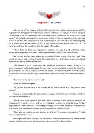 44
Chapter 8 - The Cavern
After we got off the elevator and walked through another hallway, a door opened and the
huge captain’s ship appeared. It had various windows and I could see a couple of human figures at
the windows. It sat on 3 enormous feet. The entrance was underneath the body of the “flying
saucer”. We walked underneath the tremendous artifact, Vinka and I gazed up impressed. We
arrived at a ladder. The first to set foot on it was the captain. When he did so the ladder began to
set in motion. Once we were all on top of it, it sped up but before we arrived inside the “UFO”, it
came to a soft stop. Once inside his ship, the captain informed us :
“ From here we direct and organize the activities revolving around protecting earth’s
inhabitants from geological disasters. Other ships with other captains have other missions.”
We entered another room where we encountered other people of various types. They
smiled but no one said anything. I found it interesting that they didn't speak much. Ami noticed
and when we were in an elevator he said :
“The intellect is like a chatty parrot which does not recognize an instant of silence. It is
always impulsively pushing us to speak. Then we rarely say something that is worth the effort. This
group of people are able to perceive reality much better; They do not utilize the intellect as often,
instead they use other superior functions of the mind, additionally they have developed telepathy.
”
“However you are not like them.” I said.
“What are you referring to?”
“To the fact that you speak a lot, just like we do. You also smile a lot; they appear more
serious.”
Instead of being upset by this observation he laughed more than ever. Eliciting a smile from
the captain. He then told us :
“Firstly I must place myself at your level. Which of the two of you is able to communicate
telepathically? Secondly, I already told you my evolutionary level is very similar to yours. Thirdly I
originate from a world where we souls like to play and joke around. We are sort of like a species of
mischievous little elves even though we don't cause any harm on the contrary.”
“Then why are you the one who teaches us? Why isn't it someone more evolved?” Vinka
asked in a disenchanted tone.
Once again Ami began to laugh. The captain was looking at some manuals, and he wasn't
paying a lot of attention to us. Although I might have seen a soft smile on his lips.
 