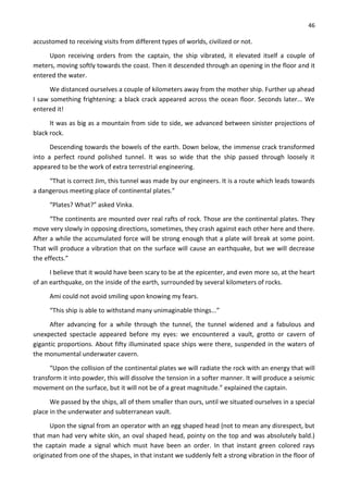 46
accustomed to receiving visits from different types of worlds, civilized or not.
Upon receiving orders from the captain, the ship vibrated, it elevated itself a couple of
meters, moving softly towards the coast. Then it descended through an opening in the floor and it
entered the water.
We distanced ourselves a couple of kilometers away from the mother ship. Further up ahead
I saw something frightening: a black crack appeared across the ocean floor. Seconds later... We
entered it!
It was as big as a mountain from side to side, we advanced between sinister projections of
black rock.
Descending towards the bowels of the earth. Down below, the immense crack transformed
into a perfect round polished tunnel. It was so wide that the ship passed through loosely it
appeared to be the work of extra terrestrial engineering.
“That is correct Jim, this tunnel was made by our engineers. It is a route which leads towards
a dangerous meeting place of continental plates.”
“Plates? What?” asked Vinka.
“The continents are mounted over real rafts of rock. Those are the continental plates. They
move very slowly in opposing directions, sometimes, they crash against each other here and there.
After a while the accumulated force will be strong enough that a plate will break at some point.
That will produce a vibration that on the surface will cause an earthquake, but we will decrease
the effects.”
I believe that it would have been scary to be at the epicenter, and even more so, at the heart
of an earthquake, on the inside of the earth, surrounded by several kilometers of rocks.
Ami could not avoid smiling upon knowing my fears.
“This ship is able to withstand many unimaginable things...”
After advancing for a while through the tunnel, the tunnel widened and a fabulous and
unexpected spectacle appeared before my eyes: we encountered a vault, grotto or cavern of
gigantic proportions. About fifty illuminated space ships were there, suspended in the waters of
the monumental underwater cavern.
“Upon the collision of the continental plates we will radiate the rock with an energy that will
transform it into powder, this will dissolve the tension in a softer manner. It will produce a seismic
movement on the surface, but it will not be of a great magnitude.” explained the captain.
We passed by the ships, all of them smaller than ours, until we situated ourselves in a special
place in the underwater and subterranean vault.
Upon the signal from an operator with an egg shaped head (not to mean any disrespect, but
that man had very white skin, an oval shaped head, pointy on the top and was absolutely bald.)
the captain made a signal which must have been an order. In that instant green colored rays
originated from one of the shapes, in that instant we suddenly felt a strong vibration in the floor of
 