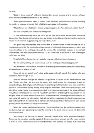 47
the ship.
“Look at those screens.” said Ami, signaling to a screen showing a large number of rays.
Many people turned their attentions to the screens.
There appeared colorful views of towns, cities, inhabited and uninhabited places, including
the insides of a couple of homes, their inhabitants were apparently sleeping.
“These homes are inhabited by people who participate in the Plan. We must protect them.”
“Do they know that they participate in the plan?”
“If they did know they would be up in the air. We would have warned them about the
danger, but they do not yet know that they participate in the Plan or that they will do so in the
future. The movement is approaching, observe without fear.”
The green rays transformed into yellow then a brilliant white. In that instant we felt a
thunderous sound like the one produced by the crash of millions of subterranean rocks. I was able
to see the effects of the earthquake through the screens. The posts shook, a couple of people took
to the streets, the trees shook their branches. At the same time, a mountain of little rocks began
to fall over our ships.
Vinka full of fear clung on to me, I was also very scared, but Ami calmed us down.
“Do not worry, nothing will happen to us. Look the earthquake has already passed.”
The movement and the noise had ceased. But through the windows we couldn't see a thing:
We were buried in powdered rock.
“How will we get out of here” asked Vinka, apparently still scared. The captain who was
close to us, heard the girl of Kia.
“We will advance through the powder.” he got close to us and put his hand over her pink
hair. “Never have fear, we are here to protect the good people like yourselves. I want to
congratulate you. Both of you are fulfilling our mission to spread information on a mass level. Now
you must continue that job by writing everything you have seen. Later on we will give you new
jobs. What you are doing is on track with the task to bring awareness towards the universal law of
love, of our existence and our support. Have faith, confidence and strength because each day we
will gain more and more friends in your world. The doors to the knowledge that will save you, so
that many will receive the information that will allow them to get over the hard times which are
approaching and will also contribute to plant the eternal values of love. Work without fear, we are
guiding, protecting and supporting you at all times.
When the captain had finished speaking, I don't know how, but we had left the cavern and
the tunnel. We were advancing towards the opening of the crack since we were still below the
floor of the ocean.
“According to the information boards.” Ami said, there is still a lot of accumulated energy.
Tomorrow the operation must be repeated. On some occasions, we must work for many months,
in order to cause small earthquakes in order to liberate little by little, the energy that if liberated
 