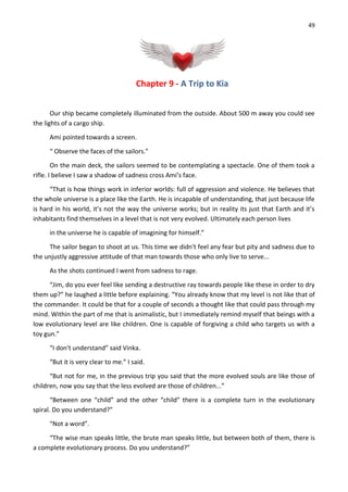 49
Chapter 9 - A Trip to Kia
Our ship became completely illuminated from the outside. About 500 m away you could see
the lights of a cargo ship.
Ami pointed towards a screen.
“ Observe the faces of the sailors.”
On the main deck, the sailors seemed to be contemplating a spectacle. One of them took a
rifle. I believe I saw a shadow of sadness cross Ami’s face.
“That is how things work in inferior worlds: full of aggression and violence. He believes that
the whole universe is a place like the Earth. He is incapable of understanding, that just because life
is hard in his world, it’s not the way the universe works; but in reality its just that Earth and it’s
inhabitants find themselves in a level that is not very evolved. Ultimately each person lives
in the universe he is capable of imagining for himself.”
The sailor began to shoot at us. This time we didn't feel any fear but pity and sadness due to
the unjustly aggressive attitude of that man towards those who only live to serve...
As the shots continued I went from sadness to rage.
“Jim, do you ever feel like sending a destructive ray towards people like these in order to dry
them up?” he laughed a little before explaining. “You already know that my level is not like that of
the commander. It could be that for a couple of seconds a thought like that could pass through my
mind. Within the part of me that is animalistic, but I immediately remind myself that beings with a
low evolutionary level are like children. One is capable of forgiving a child who targets us with a
toy gun.”
“I don't understand” said Vinka.
“But it is very clear to me.” I said.
“But not for me, in the previous trip you said that the more evolved souls are like those of
children, now you say that the less evolved are those of children...”
“Between one “child” and the other “child” there is a complete turn in the evolutionary
spiral. Do you understand?”
“Not a word”.
“The wise man speaks little, the brute man speaks little, but between both of them, there is
a complete evolutionary process. Do you understand?”
 