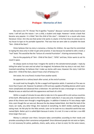 5
Prologue - Memories of Ami
My name is Jim “X”, Period. The X signifies “mystery”. Because I cannot really reveal my last
name. I will tell you the reason. I am a child, a student and single. However I wrote a book that
became very popular. It is titled “Ami the child of the stars”. I dictated it to a cousin who loves
literature: Victor. He’s the one that wrote it.He works in a bank. In his free times he comes over to
my house to type on his portable typewriter. That was how we were able to complete the book
“Ami - Child of the Stars”.
Victor believes that my story is nonsense, a fantasy for children. He says that he committed
to typing the story only in order to get some practice. It was because he wanted to edit a novel, a
“real” book. This would be like the “torture of a mental frustration”. A boring nonsensical thing.
Due to the popularity of “Ami - Child of the Stars”, “UFOs” and love, Victor wants to set his
novel in space.
He always wants to know how I imagine the world or the extraterrestrial people. I reply by
telling him what I’ve seen and not what I’ve imagined. He believes that my story is not real, that I
invented everything. He believes that I make up stories with ease; However the story I told him
about Ami - Child of the Stars, doesn't have a hair of fantasy in it.
Ami exists. He is my friend. A visitor from another world.
He appeared on a solitary beach after sunset, at the end of summer.
He could read my thoughts, fly like a seagull and hypnotize adults. It seemed as if he was no
more than 8 years old. However he piloted a UFO and was capable of building devices which were
more complicated and advanced than a television. He said that he was a messenger or a teacher.
Maybe he was an adult but with the appearance and heart of a child.
Within a couple of minutes he was able to take me in his spacecraft to visit various countries
of the Earth. Afterwards we went to the moon. I didn't really like it. It was very arid, it looked like a
piece of dry cheese seen through a magnifying glass. In addition it looked as if it was always night
time, even though the sun was out. Because the sky always looked black. Ami liked the look of the
moon, (or really, any other thing). Ami rejoiced at everything; he didn't dislike anything except
eating meat. He felt pity for the little animals. Later on he took me to a beautiful world that was
named Ophir. Better yet it is called Ophir because it exists. It is real. It is near a red star: a sun 400
times larger than ours.
Money is unknown over there. Everyone takes commodities according to their needs and
provides according to their conscience and goodwill. Since dishonest people do not exist on Ophir,
it is not necessary for police, padlocks, chains, walls, wires, or bars to exist; for the same reason,
 