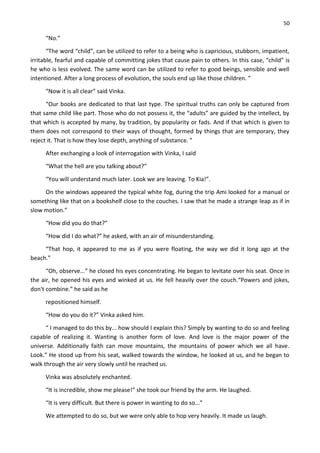 50
“No.”
“The word “child”, can be utilized to refer to a being who is capricious, stubborn, impatient,
irritable, fearful and capable of committing jokes that cause pain to others. In this case, “child” is
he who is less evolved. The same word can be utilized to refer to good beings, sensible and well
intentioned. After a long process of evolution, the souls end up like those children. ”
“Now it is all clear” said Vinka.
“Our books are dedicated to that last type. The spiritual truths can only be captured from
that same child like part. Those who do not possess it, the “adults” are guided by the intellect, by
that which is accepted by many, by tradition, by popularity or fads. And if that which is given to
them does not correspond to their ways of thought, formed by things that are temporary, they
reject it. That is how they lose depth, anything of substance. ”
After exchanging a look of interrogation with Vinka, I said
“What the hell are you talking about?”
“You will understand much later. Look we are leaving. To Kia!”.
On the windows appeared the typical white fog, during the trip Ami looked for a manual or
something like that on a bookshelf close to the couches. I saw that he made a strange leap as if in
slow motion.”
“How did you do that?”
“How did I do what?” he asked, with an air of misunderstanding.
“That hop, it appeared to me as if you were floating, the way we did it long ago at the
beach.”
“Oh, observe...” he closed his eyes concentrating. He began to levitate over his seat. Once in
the air, he opened his eyes and winked at us. He fell heavily over the couch.“Powers and jokes,
don't combine.” he said as he
repositioned himself.
“How do you do it?” Vinka asked him.
“ I managed to do this by... how should I explain this? Simply by wanting to do so and feeling
capable of realizing it. Wanting is another form of love. And love is the major power of the
universe. Additionally faith can move mountains, the mountains of power which we all have.
Look.” He stood up from his seat, walked towards the window, he looked at us, and he began to
walk through the air very slowly until he reached us.
Vinka was absolutely enchanted.
“It is incredible, show me please!” she took our friend by the arm. He laughed.
“It is very difficult. But there is power in wanting to do so...”
We attempted to do so, but we were only able to hop very heavily. It made us laugh.
 