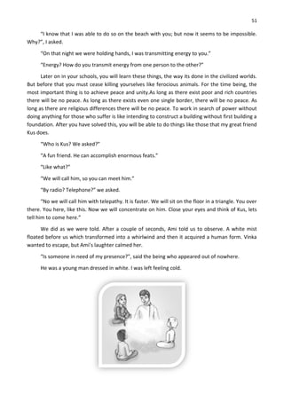 51
“I know that I was able to do so on the beach with you; but now it seems to be impossible.
Why?”, I asked.
“On that night we were holding hands, I was transmitting energy to you.”
“Energy? How do you transmit energy from one person to the other?”
Later on in your schools, you will learn these things, the way its done in the civilized worlds.
But before that you must cease killing yourselves like ferocious animals. For the time being, the
most important thing is to achieve peace and unity.As long as there exist poor and rich countries
there will be no peace. As long as there exists even one single border, there will be no peace. As
long as there are religious differences there will be no peace. To work in search of power without
doing anything for those who suffer is like intending to construct a building without first building a
foundation. After you have solved this, you will be able to do things like those that my great friend
Kus does.
“Who is Kus? We asked?”
“A fun friend. He can accomplish enormous feats.”
“Like what?”
“We will call him, so you can meet him.”
“By radio? Telephone?” we asked.
“No we will call him with telepathy. It is faster. We will sit on the floor in a triangle. You over
there. You here, like this. Now we will concentrate on him. Close your eyes and think of Kus, lets
tell him to come here.”
We did as we were told. After a couple of seconds, Ami told us to observe. A white mist
floated before us which transformed into a whirlwind and then it acquired a human form. Vinka
wanted to escape, but Ami’s laughter calmed her.
“Is someone in need of my presence?”, said the being who appeared out of nowhere.
He was a young man dressed in white. I was left feeling cold.
 