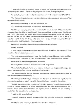 52
“I hope that you have an important reason for having me come here all the way from earth.
To this antiquated vehicle.” expressed the young man with a smile, looking at my friend.
“In reality Kus, I just wanted to show these children what is done to call a friend.” said Ami.
“Ah! That is an important reason. Everything that is done to teach a child is important.” Kus
expressed himself jokingly.
He was very good looking. He was very amicable as well.
“Our little friends have millions of questions in their little heads.”
“Well like you know, my name is Kus. I participate full time, in the task of “dissemination” to
the earth. I have the ability to travel through the universe without needing useless ships like this
one. One of these days if you behave well, you will be able to be like me. I hope you are better
than me and that you will not be punished with the task to serve a plane so low as that of an
uncivilized world. Ha Ha Ha!. If you, who come from a barely civilized world, one of the 3rd
dimension, think it’s difficult to live there, imagine how
I would feel. I come from the 4th dimension. Like a diver with a broken
snorkel, Ha Ha Ha! ”
“I have not yet spoken to them about the dimensions, dear friend. Do not confuse them
more than they already are.” joked Ami.
“You have forgotten that I already know that little brother, and because I know so, I have
considered that it is a good time for them to know there are many dimensions in this universe.
Do you want to see something fantastic, little ones?”
We barely had the bravery to slowly move our heads in agreement.
“Then...Voila!” said Kus, in French as he snapped his fingers and disappeared, leaving a rose
colored marvelous perfume in the air. Ami laughed enchantingly.
“Kus is something else. If in our planet we are playful, he is a million years ahead of us. He
considers me to be serious and boring...”
“A million years of advantage, colleague.” said the rabbit of fortune. Yes, bugs bunny was
sitting on the couch, as he rapidly moved his cheeks while he ate a carrot. He then added:
“And you are serious and boring. And that’s all folks! Sayonara.” he said, disappearing after
tossing his carrot in between us. It floated towards the floor very softly, transforming itself into a
beautiful flower. Vinka’s eyes showed she was enjoying herself as if a fairy tale was becoming a
reality. Well that is exactly what was happening.
“How is he able to do all of that?’
“He simply imagines it, but with such a great force that he is able to project his imagination
onto us.”
“That flower is not pure imagination.” I said as I breathed in its aroma.
 