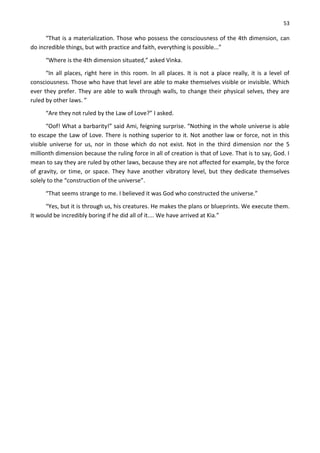 53
“That is a materialization. Those who possess the consciousness of the 4th dimension, can
do incredible things, but with practice and faith, everything is possible...”
“Where is the 4th dimension situated,” asked Vinka.
“In all places, right here in this room. In all places. It is not a place really, it is a level of
consciousness. Those who have that level are able to make themselves visible or invisible. Which
ever they prefer. They are able to walk through walls, to change their physical selves, they are
ruled by other laws. ”
“Are they not ruled by the Law of Love?” I asked.
“Oof! What a barbarity!” said Ami, feigning surprise. “Nothing in the whole universe is able
to escape the Law of Love. There is nothing superior to it. Not another law or force, not in this
visible universe for us, nor in those which do not exist. Not in the third dimension nor the 5
millionth dimension because the ruling force in all of creation is that of Love. That is to say, God. I
mean to say they are ruled by other laws, because they are not affected for example, by the force
of gravity, or time, or space. They have another vibratory level, but they dedicate themselves
solely to the “construction of the universe”.
“That seems strange to me. I believed it was God who constructed the universe.”
“Yes, but it is through us, his creatures. He makes the plans or blueprints. We execute them.
It would be incredibly boring if he did all of it.... We have arrived at Kia.”
 