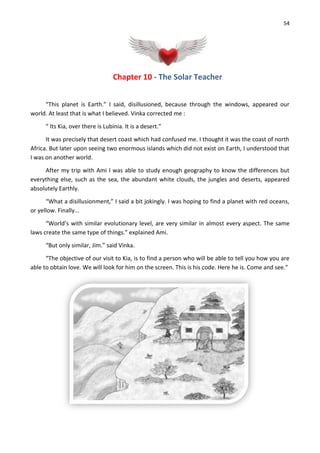 54
Chapter 10 - The Solar Teacher
“This planet is Earth.” I said, disillusioned, because through the windows, appeared our
world. At least that is what I believed. Vinka corrected me :
“ Its Kia, over there is Lubinia. It is a desert.”
It was precisely that desert coast which had confused me. I thought it was the coast of north
Africa. But later upon seeing two enormous islands which did not exist on Earth, I understood that
I was on another world.
After my trip with Ami I was able to study enough geography to know the differences but
everything else, such as the sea, the abundant white clouds, the jungles and deserts, appeared
absolutely Earthly.
“What a disillusionment,” I said a bit jokingly. I was hoping to find a planet with red oceans,
or yellow. Finally...
“World’s with similar evolutionary level, are very similar in almost every aspect. The same
laws create the same type of things.” explained Ami.
“But only similar, Jim.” said Vinka.
“The objective of our visit to Kia, is to find a person who will be able to tell you how you are
able to obtain love. We will look for him on the screen. This is his code. Here he is. Come and see.”
 