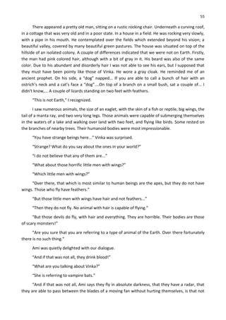 55
There appeared a pretty old man, sitting on a rustic rocking chair. Underneath a curving roof,
in a cottage that was very old and in a poor state. In a house in a field. He was rocking very slowly,
with a pipe in his mouth. He contemplated over the fields which extended beyond his vision; a
beautiful valley, covered by many beautiful green pastures. The house was situated on top of the
hillside of an isolated colony. A couple of differences indicated that we were not on Earth. Firstly,
the man had pink colored hair, although with a bit of gray in it. His beard was also of the same
color. Due to his abundant and disorderly hair I was not able to see his ears, but I supposed that
they must have been pointy like those of Vinka. He wore a gray cloak. He reminded me of an
ancient prophet. On his side, a “dog” napped... If you are able to call a bunch of hair with an
ostrich’s neck and a cat’s face a “dog”....On top of a branch on a small bush, sat a couple of... I
didn't know,... A couple of lizards standing on two feet with feathers.
“This is not Earth,” I recognized.
I saw numerous animals, the size of an eaglet, with the skin of a fish or reptile, big wings, the
tail of a manta ray, and two very long legs. Those animals were capable of submerging themselves
in the waters of a lake and walking over land with two feet, and flying like birds. Some rested on
the branches of nearby trees. Their humanoid bodies were most impressionable.
“You have strange beings here...” Vinka was surprised.
“Strange? What do you say about the ones in your world?”
“I do not believe that any of them are...”
“What about those horrific little men with wings?”
“Which little men with wings?”
“Over there, that which is most similar to human beings are the apes, but they do not have
wings. Those who fly have feathers.”
“But those little men with wings have hair and not feathers...”
“Then they do not fly. No animal with hair is capable of flying.”
“But those devils do fly, with hair and everything. They are horrible. Their bodies are those
of scary monsters!”
“Are you sure that you are referring to a type of animal of the Earth. Over there fortunately
there is no such thing.”
Ami was quietly delighted with our dialogue.
“And if that was not all, they drink blood!”
“What are you talking about Vinka?”
“She is referring to vampire bats.”
“And if that was not all, Ami says they fly in absolute darkness, that they have a radar, that
they are able to pass between the blades of a moving fan without hurting themselves, is that not
 