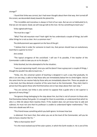 56
strange?”
I found that Vinka was correct, but I had never thought about them that way. Ami turned off
the screen, we descended slowly towards the planet Kia.
“The incredible and marvelous is always in front of our eyes. But we are so habituated to it,
that we are not aware; Good, we will now go talk to the man. He has something to teach you.”
Vinka sighed with hope.
“He must be a sage.”
“Why? That old mountain man? Yeah right! He has understood a couple of things, but with
other things he is not so clear. He is a common man.”
The disillusionment was apparent on the face of the girl.
“I believe that in order for someone to teach me, that person should have an evolutionary
level that is superior to mine.”
Ami smiled.
“The typical arrogance of the uncivilized. I will see if its possible, if the teacher of the
Commander is able to take you on as his disciple...”
Vinka blushed, but she attempted to fix the situation;
“I was just expressing myself, since you said he doesn't have a grasp over a couple of things, I
thought he wouldn't be able to teach me...”
“Vinka, Jim, the universal system of teaching is designed in such a way that gradually, he
who is on one step, is able to help those who are immediately below him to climb higher. And at
the same time he can receive help by those who are immediately above him. There are people on
a low level, but they demand a teacher of the same level as the Commander. They claim God in
person but they ignore those who find themselves one or two steps above their own step. ”
“You are correct, but Vinka is also correct to suppose that a guide who is not superior is
ignorant of many things.”
“He ignores things belonging to the step above him, but that is not of concern to those who
find themselves below that guide. It is enough for them to assimilate, or understand that which he
who is a little bit above them teaches them. If the student does not yet know how to add and
subtract, he must not care that his professor is unable to understand higher mathematics.” This
time not a doubt was left in us.
“This friend knows something which you both ignore: he knows how love
is obtained. First learn that, then when you are at the level of the Commander, will you be
able to have a teacher like his. “
“Who is that teacher Ami?”
“It is the most evolved soul of the solar system, in which the Earth resides in. He is one of the
 
