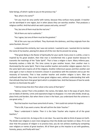 57
Solar beings, of which I spoke to you on the previous trip.”
“But, what is his name?”
“Jim you must be very careful with names, because they confuse many people. A teacher
can be worshiped in one region, but in other places they can worship another. That produces a
religious conflict. And that which we seek is peace and unity, correct?”
“Yes, but one of them must be the real one.”
“All of them are real or authentic.”
“Yes I agree, but one of them must be the greatest.”
“All of the suns rays are brilliant. They illuminate the darkness, and they originate from the
same fountain, the sun.”
I understood the similarity, but I was not content. I wanted to win. I wanted Ami to mention
the name of my teacher, placing him above all of the rest. But he proved me wrong.
“That great Being is the Rector of Spirituality for your world. Every once in a while, a man is
inspired by his great wisdom, then that man is transformed into a great teacher because he
transmits the teachings of the “Solar Spirit”. That is how a religion is born. Many millenia pass.
Humanity evolves a little bit. The time comes to give another lesson, then another man is
illuminated by the same Spirit. That is how another teacher and another religion appears. But it is
the same Spirit who inspires all of the religions. Another millennium passes and then another and
once again a man is chosen to transmit a lesson in accordance with the evolution and as per the
necessity of humanity. That is how another teacher and another religion is born. Men are
confused with names. They come to have great religious wars, without understanding that with
that attitude they harm that great Spirit which is complete love. And that because of love he sends
teachers to illuminate the path.”
“I did not know that Ami.Then what is the name of that Spirit.”
“Names, names! That is the problem: the names, the labels. But in the ways of spirit, there
are no labels of identity. Limits and separations begin to disappear. It is men who divide, break up,
place limits and borders. But when there is love in the heart, you understand that the universe is
one great unity...”
“But that teacher must have some kind of name...” Ami could not contain his laughter.
“That is OK, if you want a name. We will call him the Solar Teacher.”
“Now I understand it better. Then it is the Solar Teacher who inspires all of the great
teachers.”
“That is correct Jim. As long as this is not clear. You wont be able to think of peace on Earth.
The divide over religions is even more dangerous than the divide over borders or ideas. If it is not
clear that the purpose of religion is to practice love, you do not achieve anything by competing
over religions or names of great teachers. All of them give us the impulse to act with goodness,
honesty, peace, and finally with love.”
 