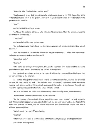 58
“Does the Solar Teacher have a human form?”
“Yes because it is not God, even though he acts in accordance to His Will. Above him is the
rector of spirituality for all of the galaxy. Above that one, is the spirit who is the rector of all of the
galaxies of this universe.
“God?”
Ami pretended to not have heard.
“... Above this last one is the one who rules the 4th dimension. Then the one who rules the
5th and so on successively. ”
“ and God?”
Ami was placing him even farther away.
“He is always in your heart. Since you like names, you can call him the Intimate. Now we will
descend.”
“Will we descend to Kia with the ship or will we get off the ship?” I asked with hope since I
had never gone out to walk on another world.
“We will do both.”
“Hurrah!”
“This world is a “sibling” of your planet. Our genetic engineers have made sure that the same
germs exist on both planets. Neither you nor Kia will face any harm.”
In a couple of seconds we arrived at the cabin. A light on the command board indicated that
we were invisible to the exterior.
As I looked through the window I was able to know that the animals, intuited our presence
because the “dog” began to “bark”... (He emitted “bark” like sounds). The lizards shook with terror
hugging each other, and the flying animals submerged themselves in the lagoon. The old man
raised his pipe towards us in the form of a salute while he smiled.
“He is an old friend. He knows that when I arrive, I leave the ship in this point of the sky. ”
“How does he know we have arrived? We are invisible...”
“By the reaction of the animals. I have visited him many times before.” He took us to the
exit. A blinding light appeared, we descended through the air until we arrived on the floor of the
world that just like the Earth, did not live in accordance with the universal law of Love and in
addition was not civilized.
“Which country are we in?” asked Vinka.
“In Utna.”
“Then I will not be able to communicate with that man. My language is not spoken here.”
Ami smiled, winking at me.
 