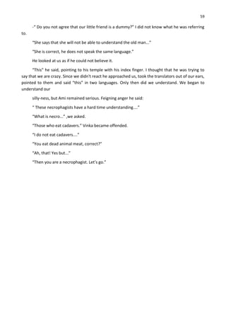 59
-“ Do you not agree that our little friend is a dummy?” I did not know what he was referring
to.
“She says that she will not be able to understand the old man...”
“She is correct, he does not speak the same language.”
He looked at us as if he could not believe it.
“This” he said, pointing to his temple with his index finger. I thought that he was trying to
say that we are crazy. Since we didn't react he approached us, took the translators out of our ears,
pointed to them and said “this” in two languages. Only then did we understand. We began to
understand our
silly-ness, but Ami remained serious. Feigning anger he said:
“ These necrophagists have a hard time understanding....”
“What is necro...” ,we asked.
“Those who eat cadavers.” Vinka became offended.
“I do not eat cadavers....”
“You eat dead animal meat, correct?”
“Ah, that! Yes but...”
“Then you are a necrophagist. Let’s go.”
 