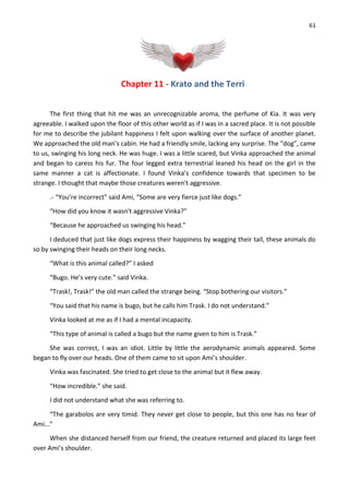 61
Chapter 11 - Krato and the Terri
The first thing that hit me was an unrecognizable aroma, the perfume of Kia. It was very
agreeable. I walked upon the floor of this other world as if I was in a sacred place. It is not possible
for me to describe the jubilant happiness I felt upon walking over the surface of another planet.
We approached the old man’s cabin. He had a friendly smile, lacking any surprise. The “dog”, came
to us, swinging his long neck. He was huge. I was a little scared, but Vinka approached the animal
and began to caress his fur. The four legged extra terrestrial leaned his head on the girl in the
same manner a cat is affectionate. I found Vinka’s confidence towards that specimen to be
strange. I thought that maybe those creatures weren't aggressive.
.- “You’re incorrect” said Ami, “Some are very fierce just like dogs.”
“How did you know it wasn't aggressive Vinka?”
“Because he approached us swinging his head.”
I deduced that just like dogs express their happiness by wagging their tail, these animals do
so by swinging their heads on their long necks.
“What is this animal called?” I asked
“Bugo. He’s very cute.” said Vinka.
“Trask!, Trask!” the old man called the strange being. “Stop bothering our visitors.”
“You said that his name is bugo, but he calls him Trask. I do not understand.”
Vinka looked at me as if I had a mental incapacity.
“This type of animal is called a bugo but the name given to him is Trask.”
She was correct, I was an idiot. Little by little the aerodynamic animals appeared. Some
began to fly over our heads. One of them came to sit upon Ami’s shoulder.
Vinka was fascinated. She tried to get close to the animal but it flew away.
“How incredible.” she said.
I did not understand what she was referring to.
“The garabolos are very timid. They never get close to people, but this one has no fear of
Ami...”
When she distanced herself from our friend, the creature returned and placed its large feet
over Ami’s shoulder.
 