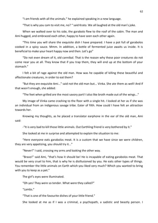 62
“I am friends with all the animals.” he explained speaking in a new language.
“That is why you cam to visit me, no? “ said Krato. We all laughed at the old man’s joke.
When we walked over to his side, the garabolo flew to the roof of the cabin. The man and
Ami hugged, and embraced each other, happy to have seen each other again.
“This time you will share the exquisite dish I have prepared. I have a pot full of garabolos
cooked in a spicy sauce. Mmm. In addition, a bottle of fermented juice awaits us inside. It is
beneficial to make your heart happy now and then. Let’s go”
“Do not even dream of it, old cannibal. That is the reason why these poor creatures do not
come near you at all. They know that if you trap them, they will end up at the bottom of your
stomach.”
I felt a bit of rage against the old man. How was he capable of killing these beautiful and
affectionate creatures, in order to eat them?
“But they are exquisite Ami...” said not the old man but... Vinka. She ate them as well! And if
that wasn't enough, she added:
“The feet when grilled are the most savory part! I also like broth made out of the wings...”
My image of Vinka came crashing to the floor with a single hit. I looked at her as if she was
an individual from an indigenous savage tribe. Eater of filth. How could I have felt an attraction
towards her.
Knowing my thoughts, as he placed a translator earphone in the ear of the old man, Ami
said:
-“It is very bad to kill those little animals. Out Earthling friend is very bothered by it.”
She looked at me in surprise and attempted to explain the situation to me:
“Here everyone eats garabolos meat. It is a custom that we have since we were children,
they are very appetizing, you should try it...”
“Never!” I said, crossing my arms and looking the other way.
“Bravo!” said Ami, “that’s how it should be! He is incapable of eating garabolos meat. That
would be very cruel to him, that is why he is disillusioned by you. He eats other types of things.
You remember the little animals on Earth which you liked very much? Which you wanted to bring
with you to keep as a pet.”
The girl’s eyes were illuminated.
“Oh yes! They were so tender. What were they called?”
“Lambs.”
“That is one of the favourite dishes of your little friend.”
She looked at me as if I was a criminal, a psychopath, a sadistic and beastly person. I
 