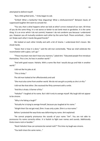63
attempted to defend myself:
“But a little grilled lamb...” Vinka began to sob.
“Grilled! What a barbarity! How disgusting! What a disillusionment!” Between bouts of
suppressed laughter Ami went to console her.
“You see, that is what happens when we look at other’s errors instead of our own. All three
of you do the same thing. It is not worse or better to eat lamb meat or garabolos. It is the same
thing. It is an error which I do not commit, however I do not condemn you because I understand
you. However you all mutually condemn each other by the same fault. These uncivilized.... Come
on! Shake each other’s hands like good friends!”
We looked at each other timidly and with a bit of shame. I understood Ami’s lesson. We
shook hands.
“Good, that is how it is done.” said the old man contentedly. “Now we shall celebrate the
reconciliation with a glass. Let’s go.”
“These mountain men don't have any manners,” joked Ami. “Educated people first introduce
themselves. This is Jim, he lives in another world.”
“And with good reason. Hahaha. With a name like that I would also go and hide in another
world.”
I did not like his joke at all.
“This is Vinka.”
The old man looked at her affectionately and said
“She must also come from another world. We do not see girls as pretty as she is in Kia.”
I did not like that either. She received the flirty comment with a smile.
“And this is Krato. A farmer of Kia.”
“Hahaha!” I laughed at his name. But I did it only to avenge myself. My laugh did not appear
to be sincere.
“Why is he faking a laugh?”
“Actually he is trying to avenge himself, because you laughed at his name.”
“Alright then! Do not get mad, Zhim. It was only a joke. Zhim is a nice name.”
Before I protested the way Krato was deforming my name. Ami explained:
“He cannot properly pronounce the sounds of your name “Jim”. You are not able to
pronounce his name correctly either. It is foolish to fight over names and sounds. Additionally
Krato means rock or boulder.”
“Rock! Hahaha! How can someone be named rock?” This time my laugh was sincere.
“You both share the same name...”
 